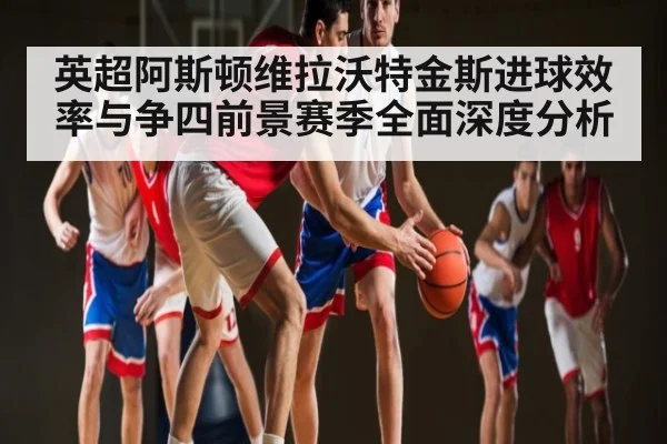 英超阿斯顿维拉沃特金斯进球效率与争四前景赛季全面深度分析（kaiyun）