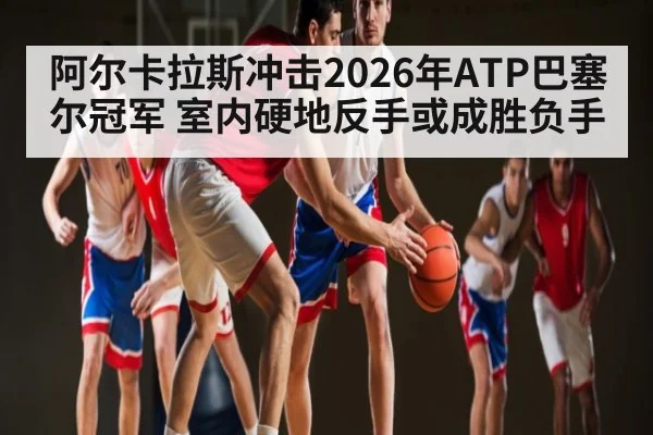 阿尔卡拉斯冲击2026年ATP巴塞尔冠军 室内硬地反手或成胜负手（kaiyun）