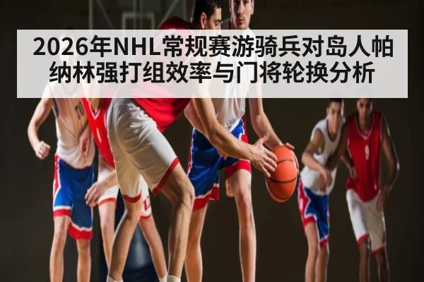 2026年NHL常规赛游骑兵对岛人帕纳林强打组效率与门将轮换分析（kaiyun）