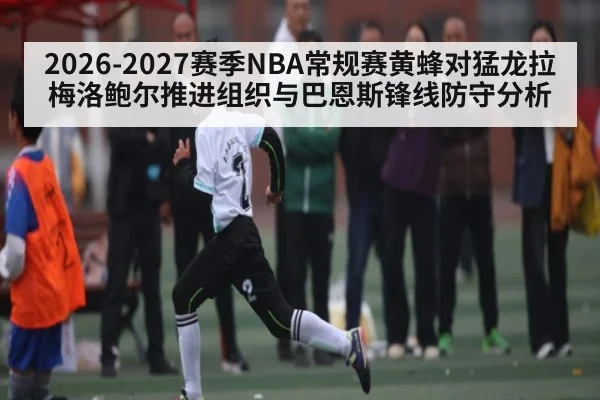 2026-2027赛季NBA常规赛黄蜂对猛龙拉梅洛鲍尔推进组织与巴恩斯锋线防守分析（kaiyun）