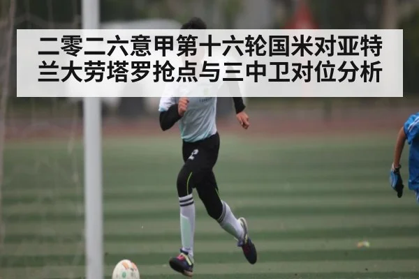 二零二六意甲第十六轮国米对亚特兰大劳塔罗抢点与三中卫对位分析（kaiyun）